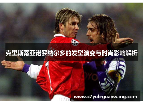 克里斯蒂亚诺罗纳尔多的发型演变与时尚影响解析