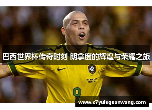 巴西世界杯传奇时刻 朗拿度的辉煌与荣耀之旅 巴西世界杯传奇时刻 朗拿度的辉煌与荣耀之旅
