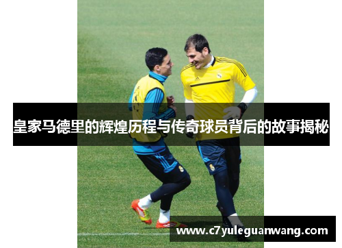 皇家马德里的辉煌历程与传奇球员背后的故事揭秘