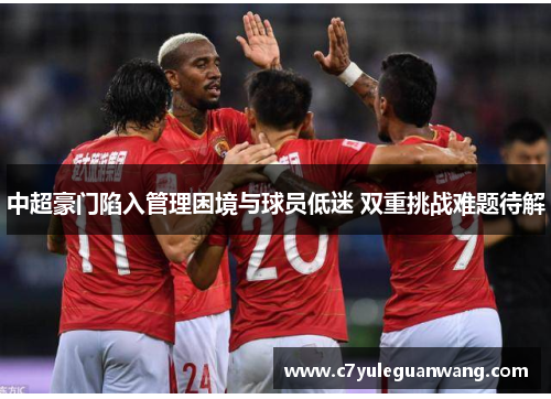 中超豪门陷入管理困境与球员低迷 双重挑战难题待解 中超豪门陷入管理困境与球员低迷 双重挑战难题待解