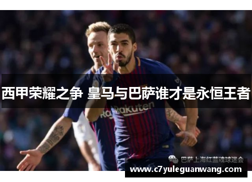 西甲荣耀之争 皇马与巴萨谁才是永恒王者