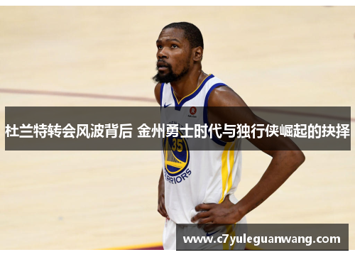 杜兰特转会风波背后 金州勇士时代与独行侠崛起的抉择