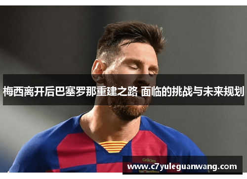 梅西离开后巴塞罗那重建之路 面临的挑战与未来规划