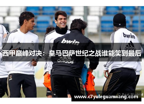西甲巅峰对决：皇马巴萨世纪之战谁能笑到最后