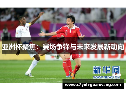 亚洲杯聚焦：赛场争锋与未来发展新动向