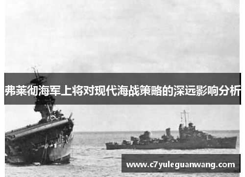弗莱彻海军上将对现代海战策略的深远影响分析 弗莱彻海军上将对现代海战策略的深远影响分析