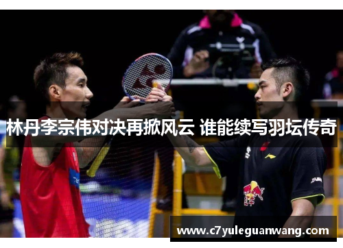 林丹李宗伟对决再掀风云 谁能续写羽坛传奇